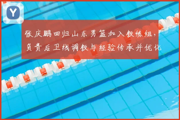 张庆鹏回归山东男篮加入教练组,负责后卫线调教与经验传承并优化打法