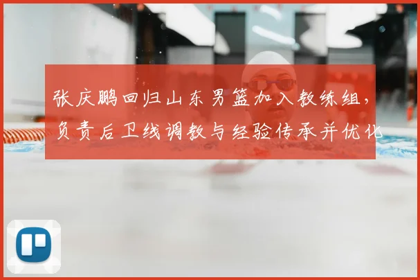 张庆鹏回归山东男篮加入教练组,负责后卫线调教与经验传承并优化打法