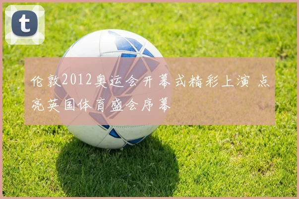 伦敦2012奥运会开幕式精彩上演 点亮英国体育盛会序幕