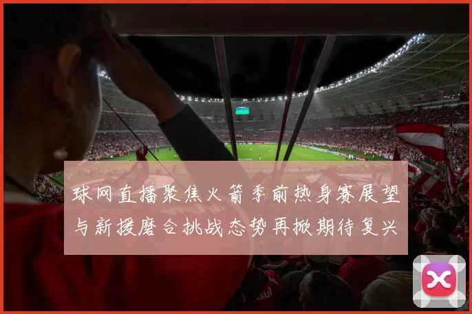 球网直播聚焦火箭季前热身赛展望与新援磨合挑战态势再掀期待复兴