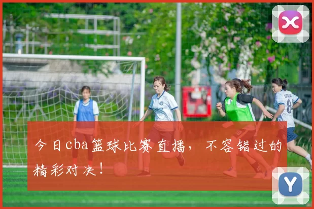 今日cba篮球比赛直播，不容错过的精彩对决！