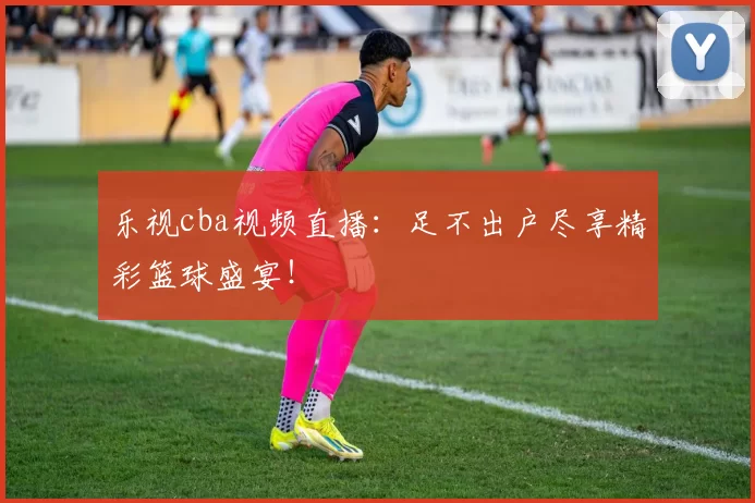 乐视cba视频直播：足不出户尽享精彩篮球盛宴！