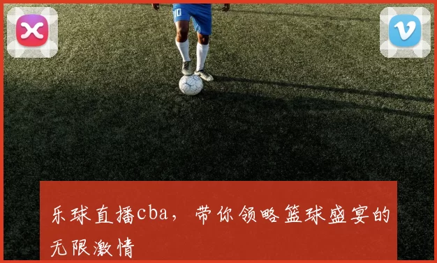 乐球直播cba，带你领略篮球盛宴的无限激情